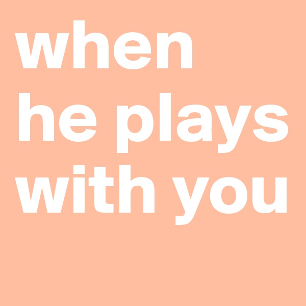 when he plays with you 