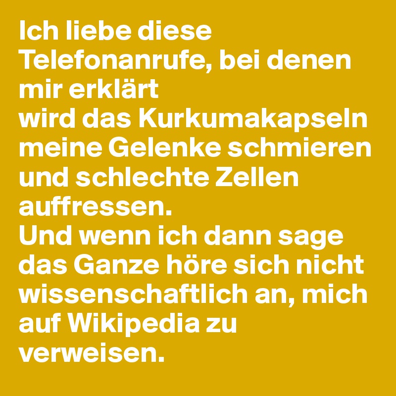 Ich liebe diese Telefonanrufe, bei denen mir erklärt
wird das Kurkumakapseln meine Gelenke schmieren und schlechte Zellen auffressen. 
Und wenn ich dann sage das Ganze höre sich nicht wissenschaftlich an, mich auf Wikipedia zu verweisen. 