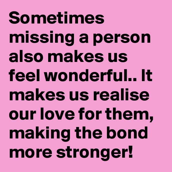 Sometimes missing a person also makes us feel wonderful.. It makes us realise our love for them, making the bond more stronger!