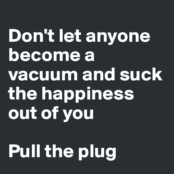 
Don't let anyone become a vacuum and suck the happiness out of you

Pull the plug