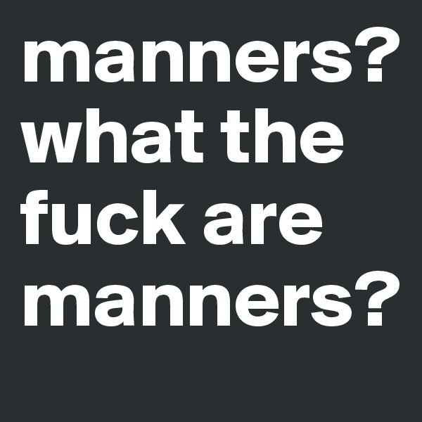 manners? what the fuck are manners? 