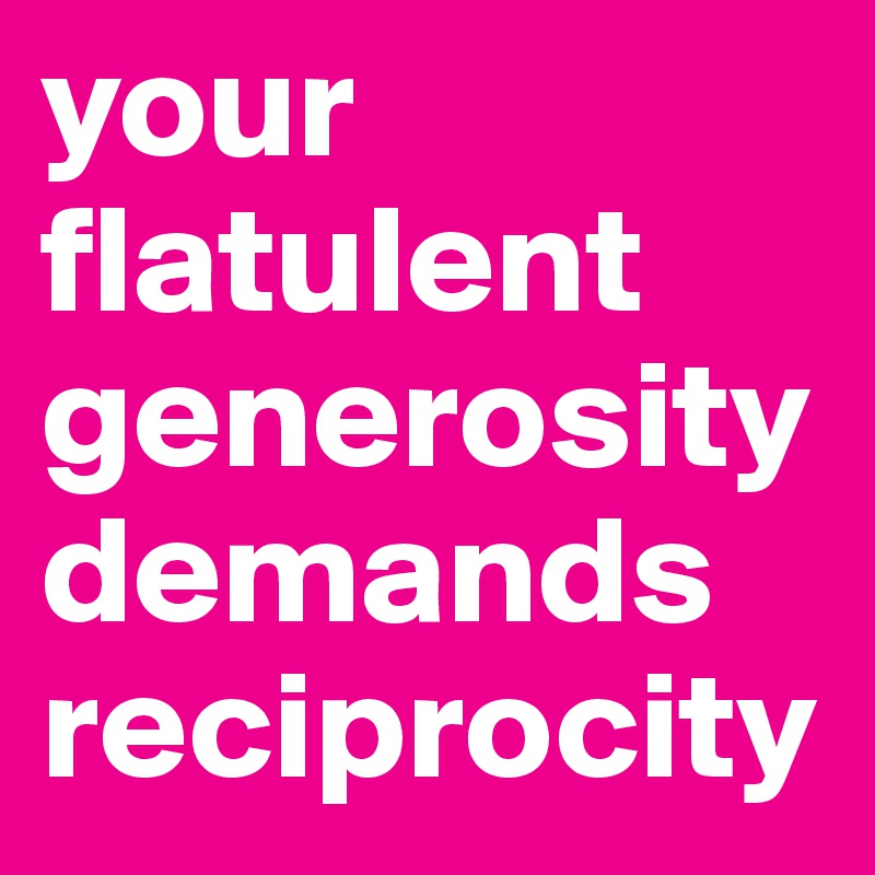 your flatulent generosity demands reciprocity
