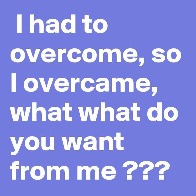  I had to overcome, so I overcame, what what do you want from me ???