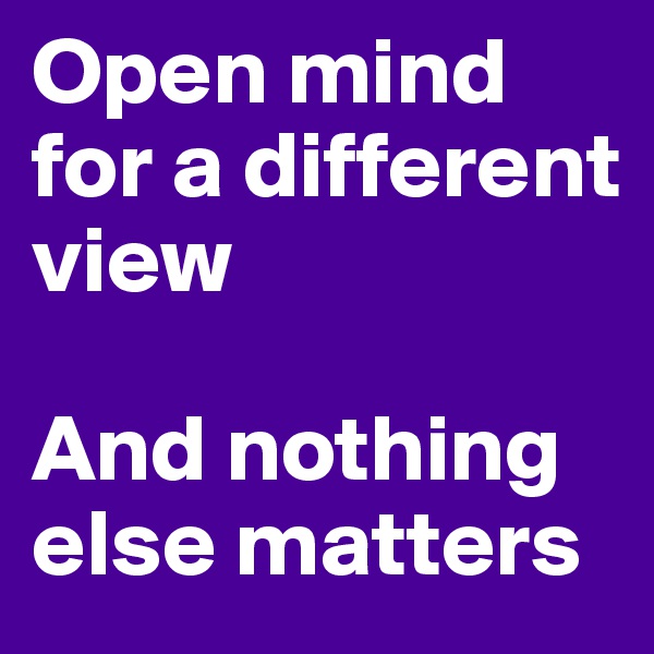 Open mind for a different view

And nothing else matters