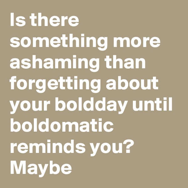 Is there something more ashaming than forgetting about your boldday until boldomatic reminds you? Maybe