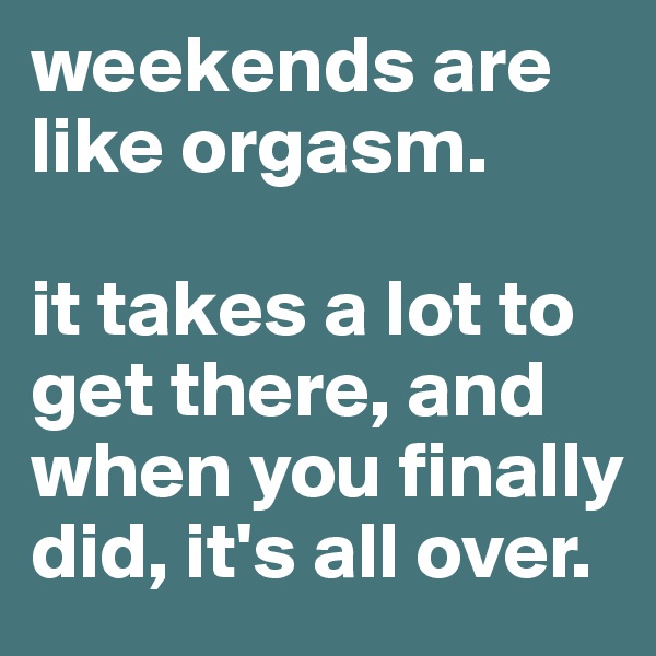 weekends are like orgasm.

it takes a lot to get there, and when you finally did, it's all over.