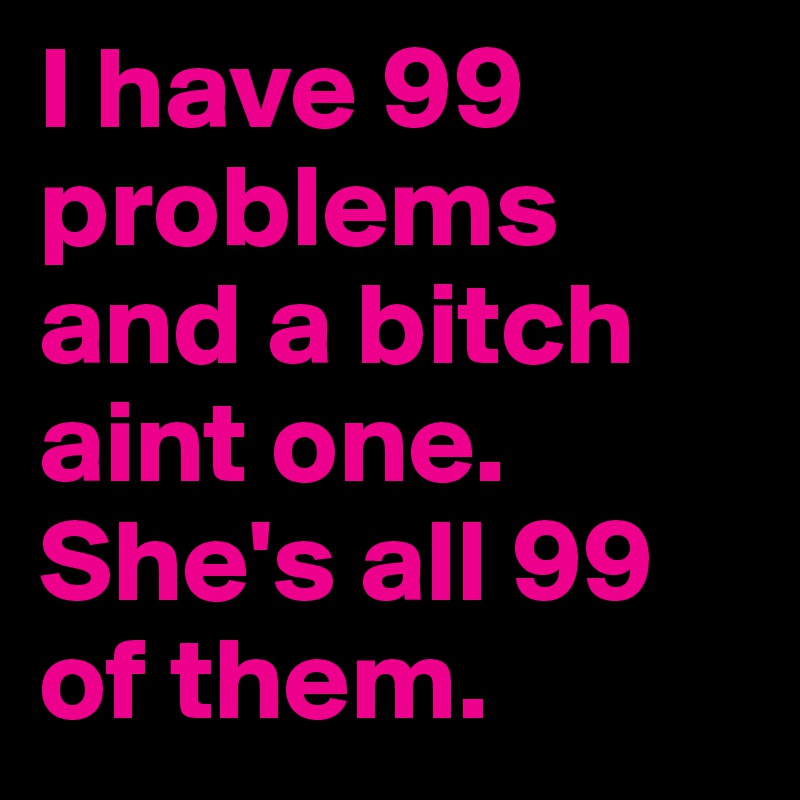 I have 99 problems and a bitch aint one. She's all 99 of them.