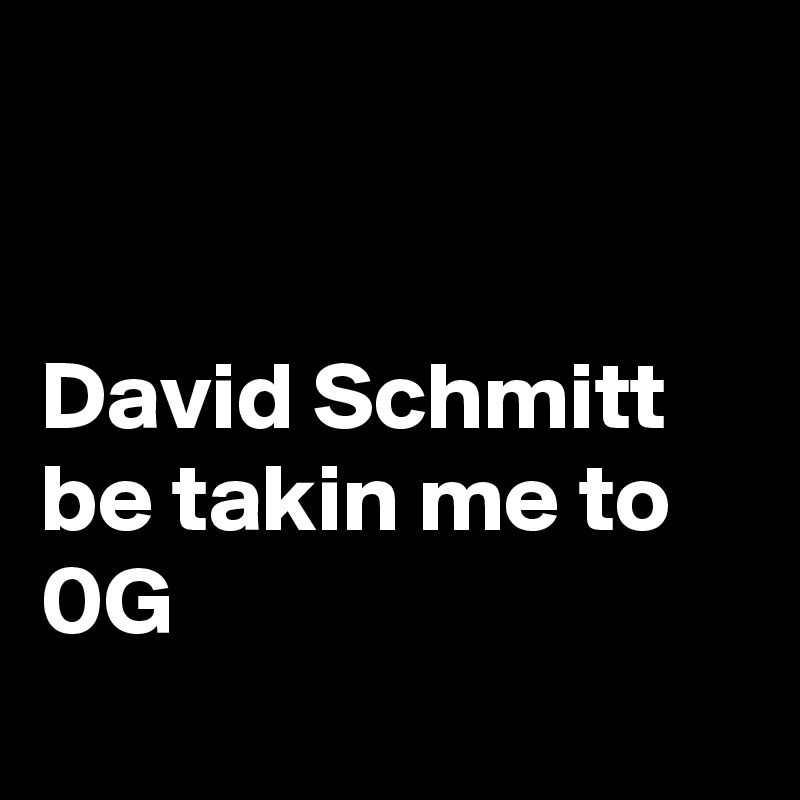 


David Schmitt be takin me to 0G
