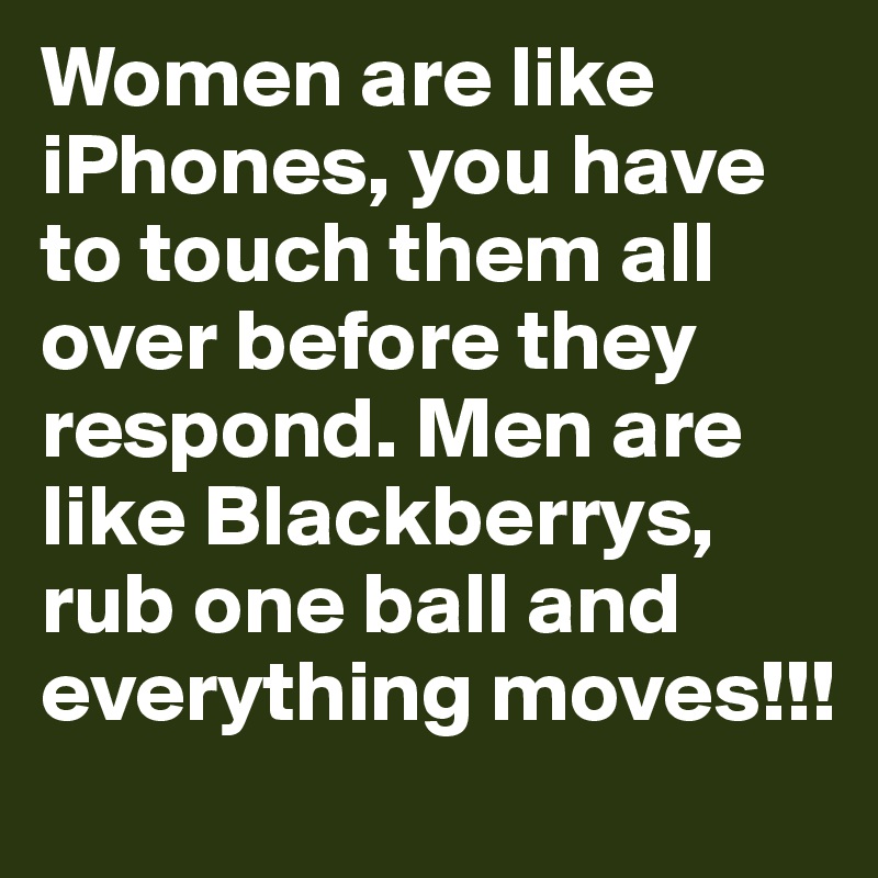 Women are like iPhones, you have to touch them all over before they respond. Men are like Blackberrys,
rub one ball and everything moves!!!