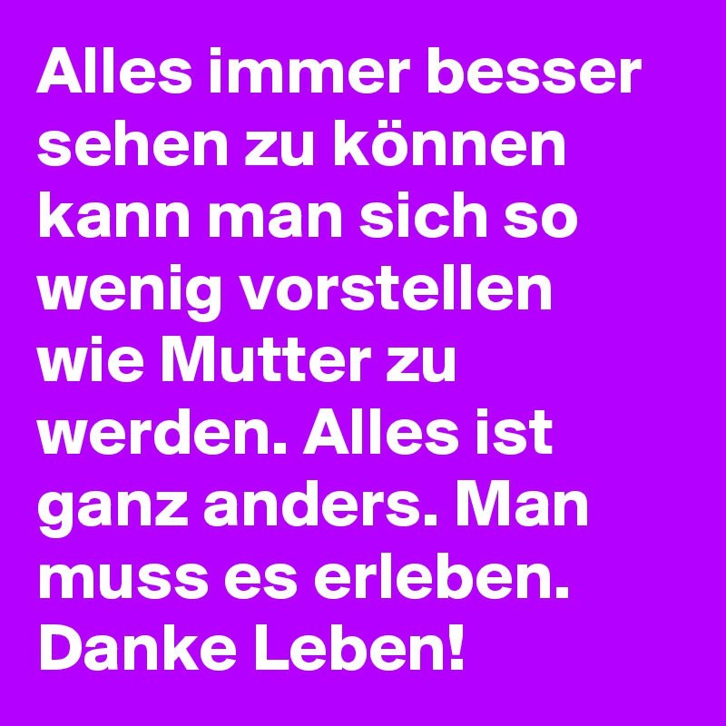 Alles immer besser sehen zu können kann man sich so wenig vorstellen wie Mutter zu werden. Alles ist ganz anders. Man muss es erleben. Danke Leben! 