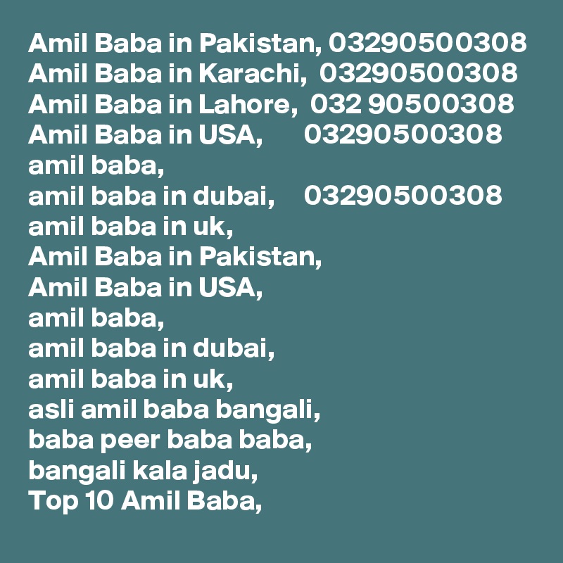 Amil Baba in Pakistan, 03290500308
Amil Baba in Karachi,  03290500308
Amil Baba in Lahore,  032 90500308
Amil Baba in USA,       03290500308
amil baba,
amil baba in dubai,     03290500308
amil baba in uk,
Amil Baba in Pakistan,
Amil Baba in USA,
amil baba,
amil baba in dubai,
amil baba in uk,
asli amil baba bangali,
baba peer baba baba,
bangali kala jadu,
Top 10 Amil Baba,