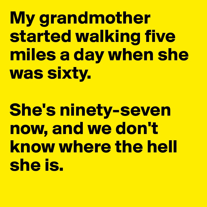 My grandmother started walking five miles a day when she was sixty. 

She's ninety-seven now, and we don't know where the hell she is.
