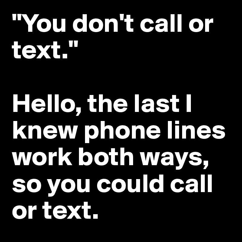 "You don't call or text."

Hello, the last I knew phone lines work both ways, so you could call or text.