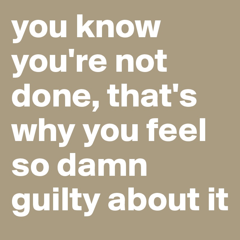 you know you're not done, that's why you feel so damn guilty about it
