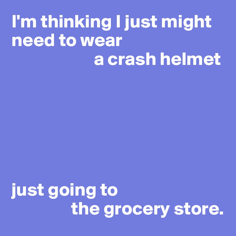 i-m-thinking-i-just-might-need-to-wear-a-crash-helmet-just-going-to-the