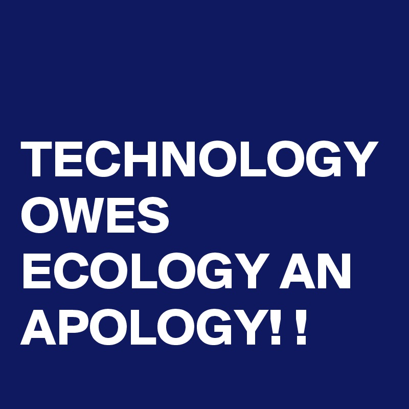 

TECHNOLOGY OWES ECOLOGY AN APOLOGY! ! 