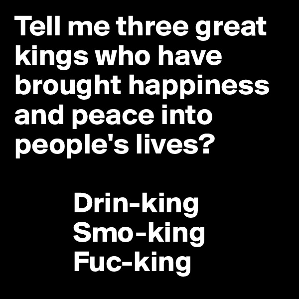 Tell me three great kings who have brought happiness and peace into people's lives?

          Drin-king
          Smo-king
          Fuc-king