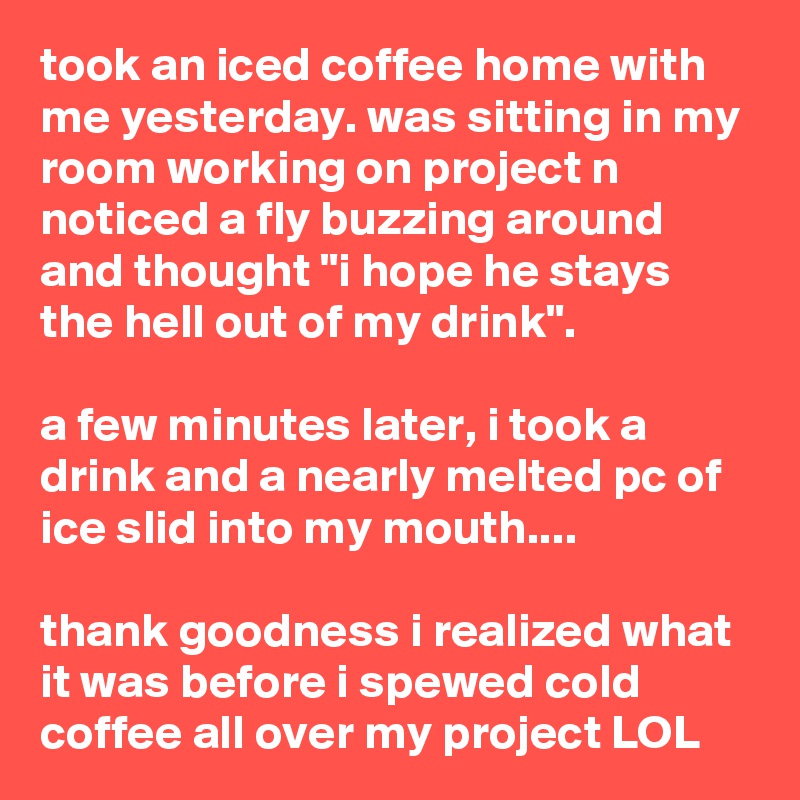 took an iced coffee home with me yesterday. was sitting in my room working on project n noticed a fly buzzing around and thought "i hope he stays the hell out of my drink".

a few minutes later, i took a drink and a nearly melted pc of ice slid into my mouth....

thank goodness i realized what it was before i spewed cold coffee all over my project LOL