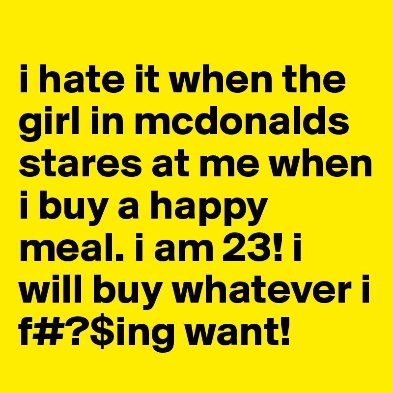 
i hate it when the girl in mcdonalds stares at me when i buy a happy meal. i am 23! i will buy whatever i f#?$ing want!