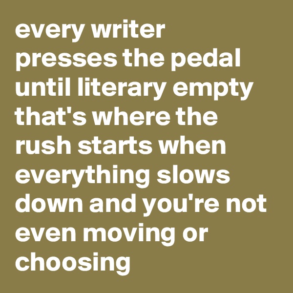 every writer presses the pedal until literary empty that's where the rush starts when everything slows down and you're not even moving or choosing