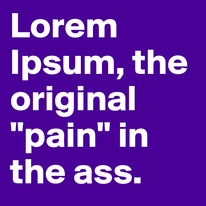 Lorem Ipsum, the original "pain" in the ass.