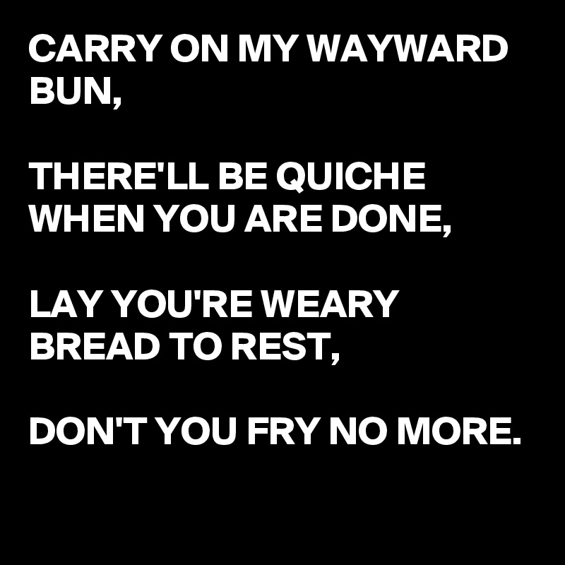 CARRY ON MY WAYWARD BUN,

THERE'LL BE QUICHE WHEN YOU ARE DONE,

LAY YOU'RE WEARY BREAD TO REST,

DON'T YOU FRY NO MORE.
