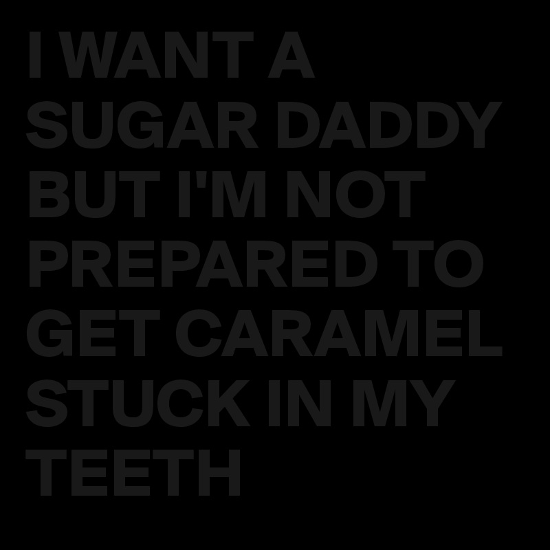 I WANT A SUGAR DADDY
BUT I'M NOT PREPARED TO GET CARAMEL STUCK IN MY TEETH 