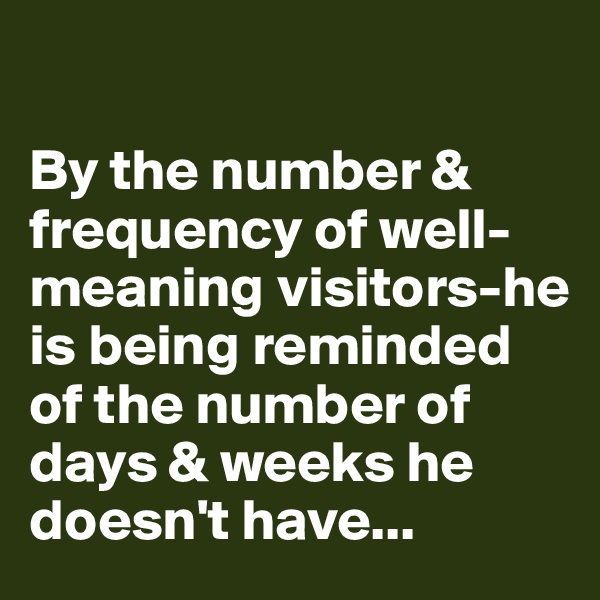 

By the number & frequency of well-meaning visitors-he is being reminded of the number of days & weeks he doesn't have...