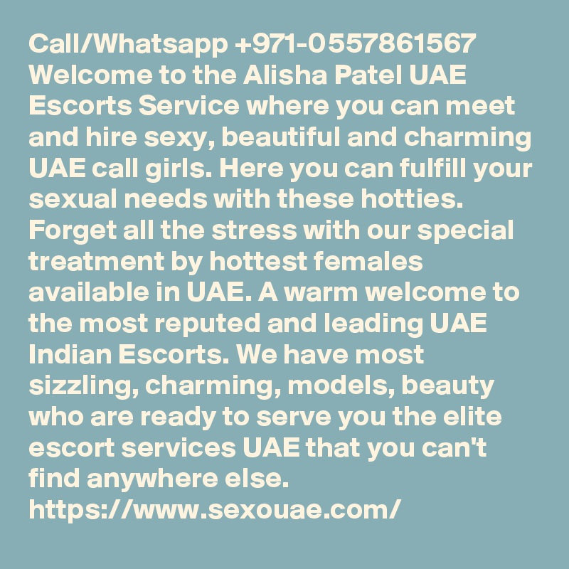 Call/Whatsapp +971-0557861567  Welcome to the Alisha Patel UAE Escorts Service where you can meet and hire sexy, beautiful and charming UAE call girls. Here you can fulfill your sexual needs with these hotties. Forget all the stress with our special treatment by hottest females available in UAE. A warm welcome to the most reputed and leading UAE Indian Escorts. We have most sizzling, charming, models, beauty who are ready to serve you the elite escort services UAE that you can't find anywhere else.    https://www.sexouae.com/