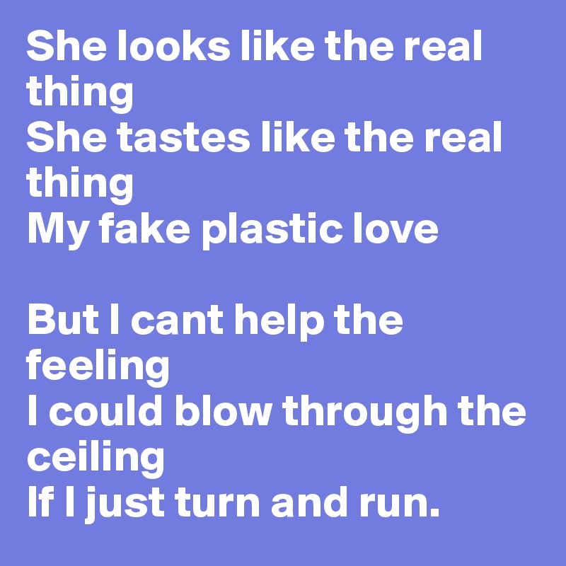 She looks like the real thing
She tastes like the real thing
My fake plastic love

But I cant help the feeling
I could blow through the ceiling
If I just turn and run.