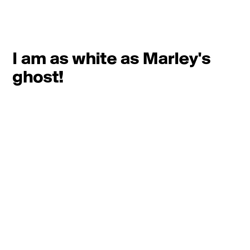 

I am as white as Marley's
ghost!







