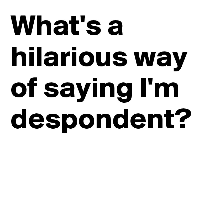 What's a hilarious way of saying I'm despondent?