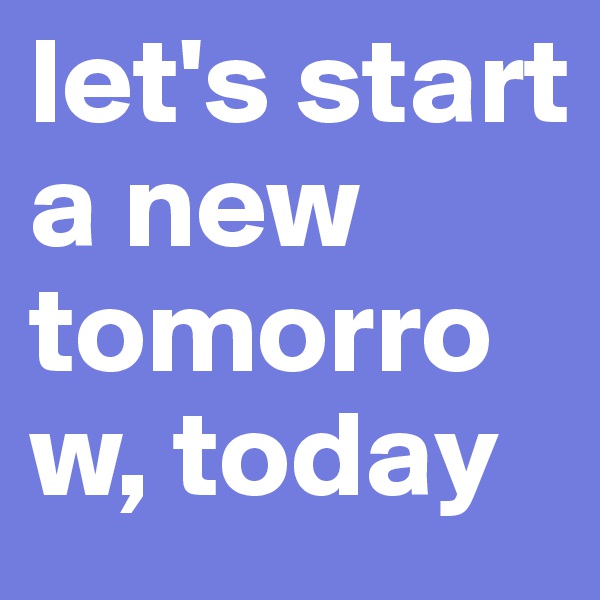 let's start a new tomorrow, today