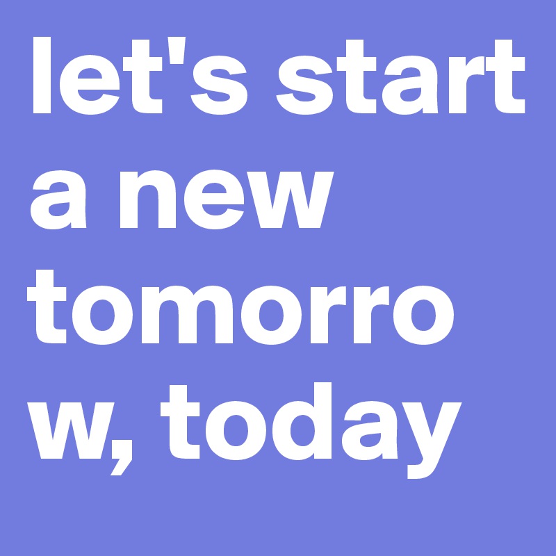 let's start a new tomorrow, today