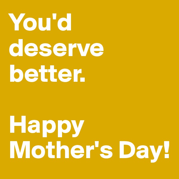 You'd deserve better. 

Happy Mother's Day!