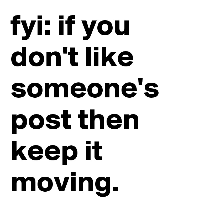 fyi: if you don't like someone's post then keep it moving. 