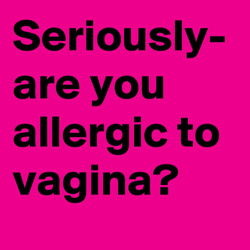 Seriously- are you allergic to vagina?