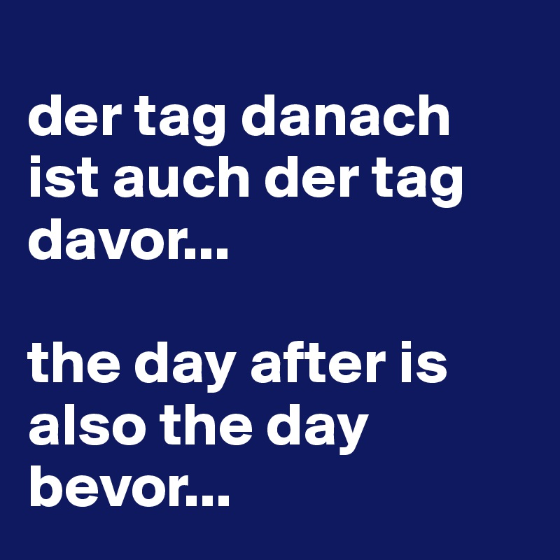
der tag danach ist auch der tag davor...

the day after is also the day bevor... 
