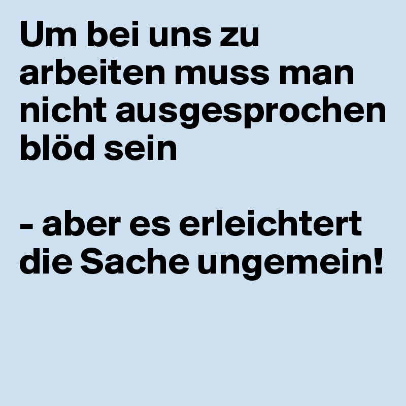 Um bei uns zu arbeiten muss man nicht ausgesprochen blöd sein

- aber es erleichtert die Sache ungemein!

