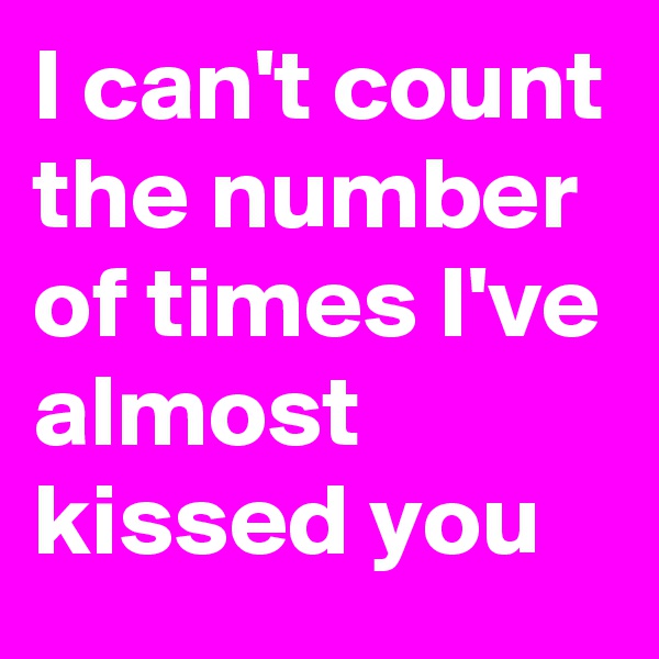 I can't count the number of times I've almost kissed you