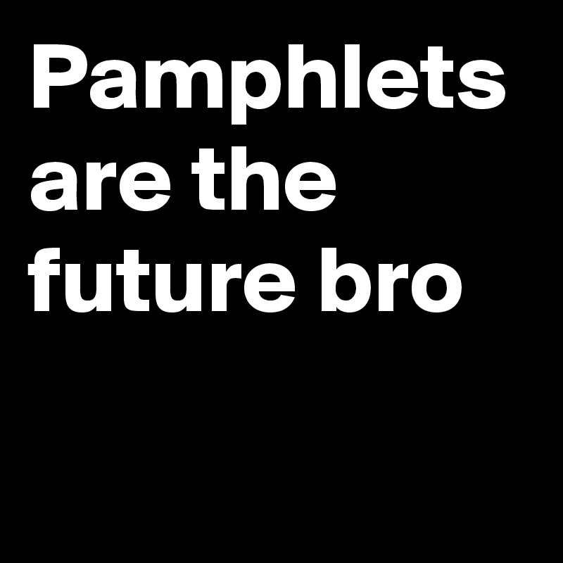 Pamphlets are the future bro