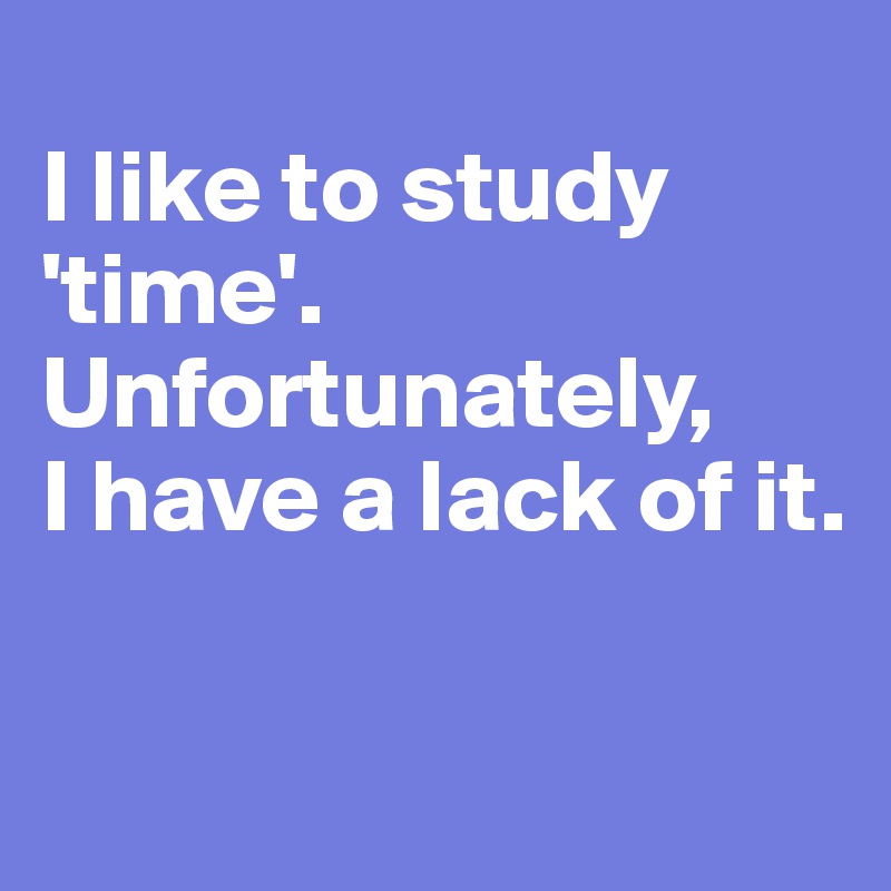 I like to study 'time'. Unfortunately, I have a lack of it. - Post by ...