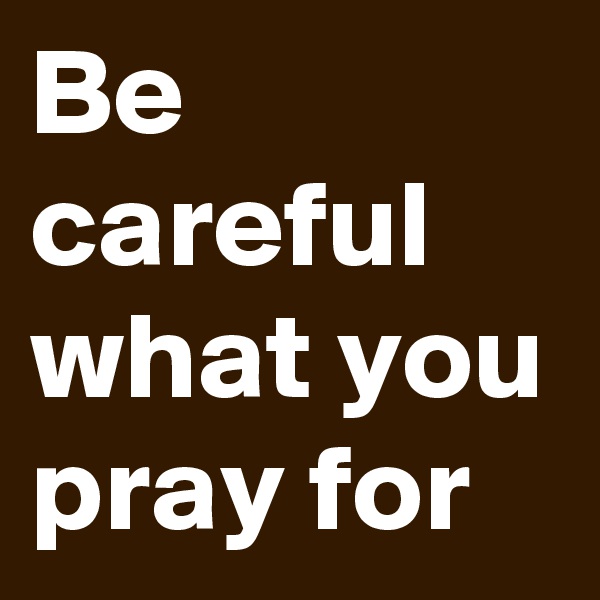 Be careful  what you pray for