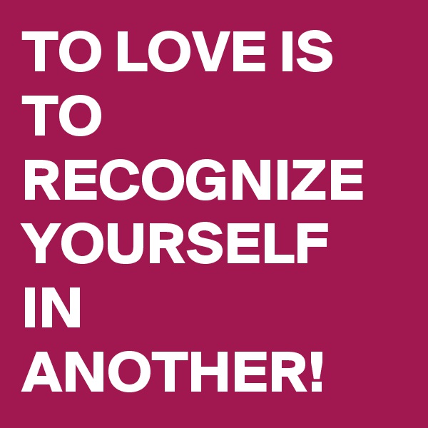TO LOVE IS TO RECOGNIZE YOURSELF IN ANOTHER!