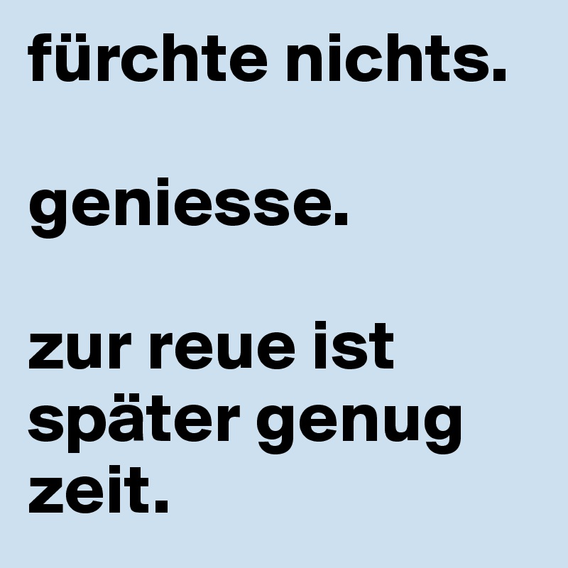fürchte nichts.

geniesse.

zur reue ist später genug zeit.