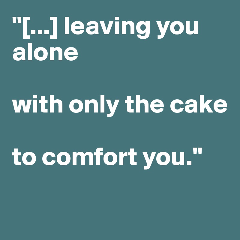 "[...] leaving you alone 

with only the cake 

to comfort you." 

