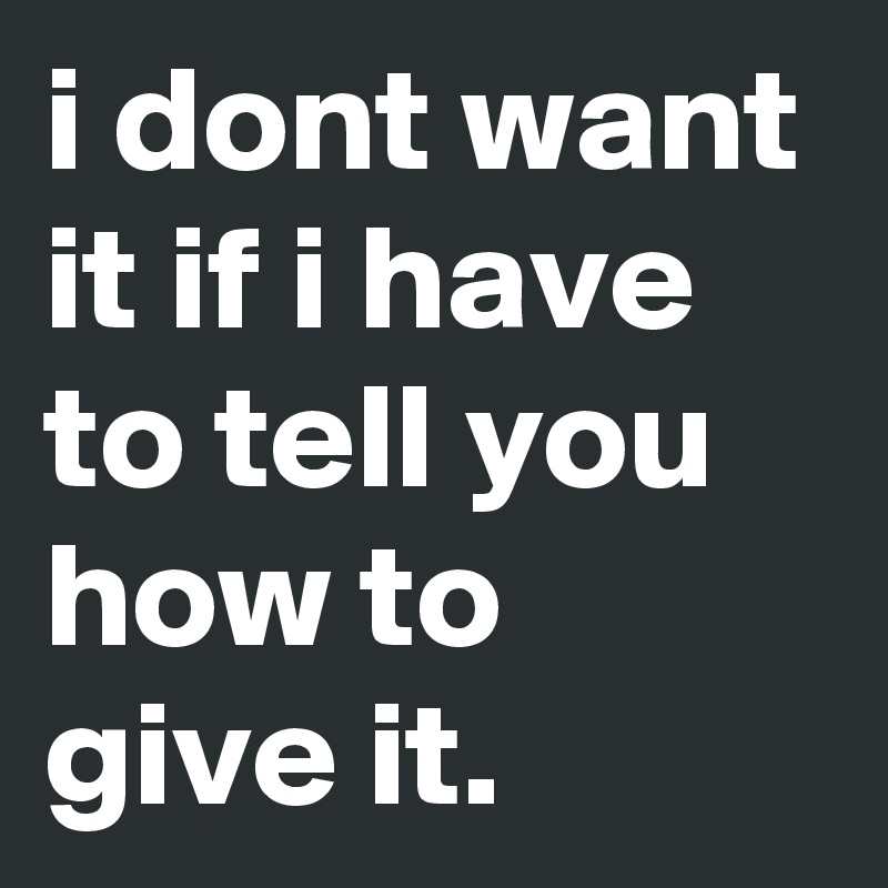 i dont want it if i have to tell you how to give it.