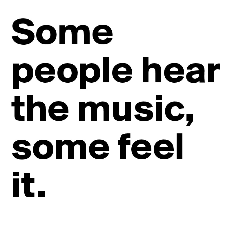Some people hear the music, some feel it. 