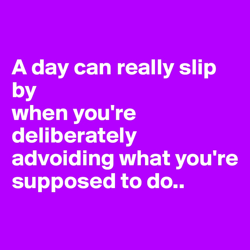 

A day can really slip by
when you're deliberately advoiding what you're supposed to do..
