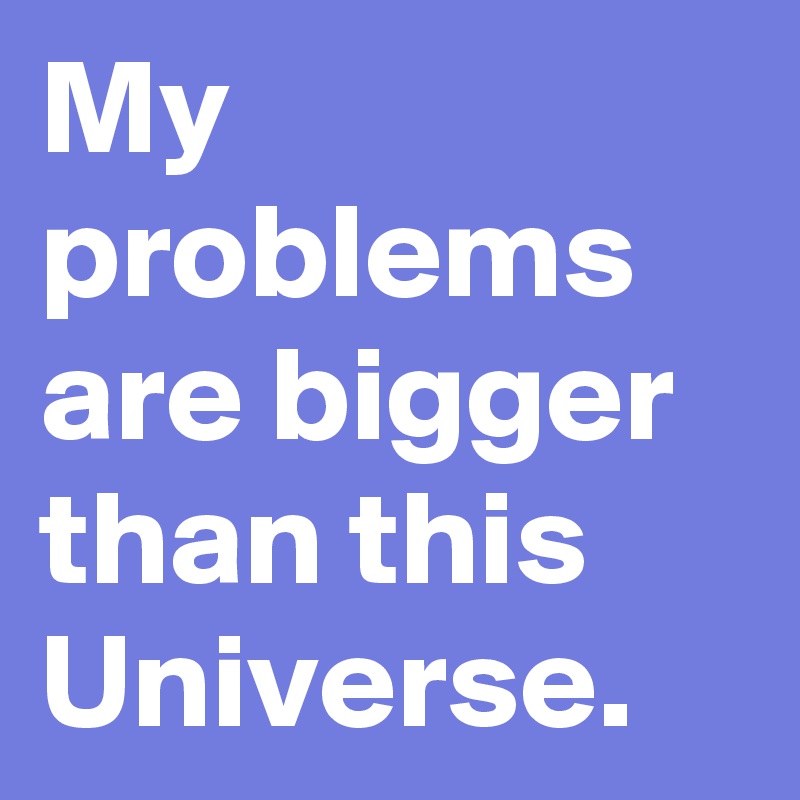 My problems are bigger than this Universe. 